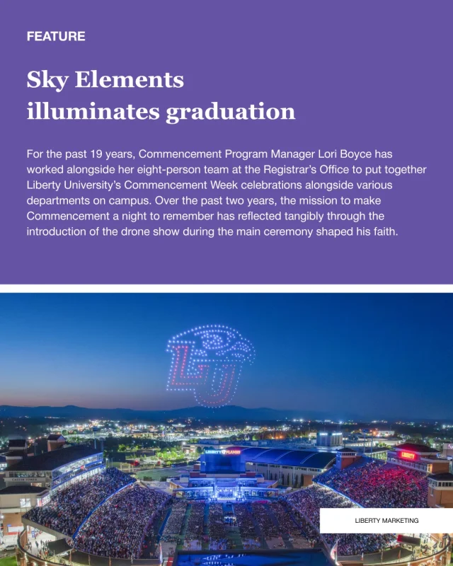 “We want to make this an amazing experience for our guests and our graduates,” Boyce said. “It ties directly into the drone show. It’s about experience and celebrating and featuring Liberty and our grads, and that’s what we are really striving for with that.” 

Sky Elements is the largest drone show provider in the United States. Because the team does not visit the show site beforehand or conduct any rehearsals elsewhere, Sky Elements worked closely with Liberty to craft a show perfect for Williams Stadium. 

“We like doing things very well here at Liberty,” Boyce said. “If we’re going to do this, we’re going to do it right. We looked at several companies and (Sky Elements) was just top-notch for us.” 

“Being at Liberty is an awesome experience,” Kyle Pivnick, vice president of Sky Elements said. “We have the story being told in the sky that’s special to the audience there, and I think on any event it’s special, but Liberty’s an extra special one because of how big, amazing and just custom it is for that audience.” 

✍️ Katie Hagen
📷 Liberty Marketing